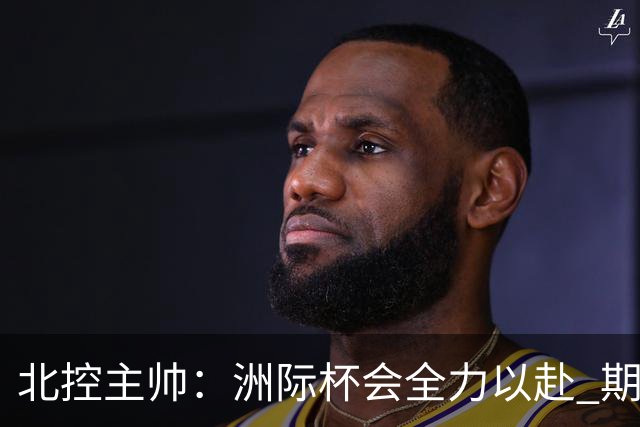 北控主帅：洲际杯会全力以赴 期待帮助球队建立新体系